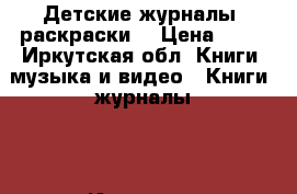 Детские журналы, раскраски  › Цена ­ 15 - Иркутская обл. Книги, музыка и видео » Книги, журналы   . Иркутская обл.